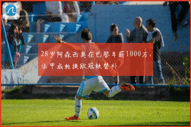 28岁阿森西奥在巴黎年薪1000万，法甲成轮换欧冠铁替补