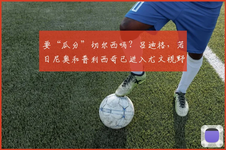 要“瓜分”切尔西吗？吕迪格，若日尼奥和普利西奇已进入尤文视野